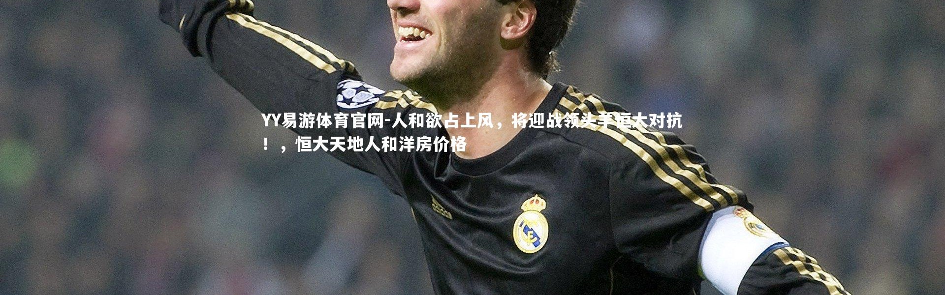 YY易游体育官网-人和欲占上风，将迎战领头羊恒大对抗！，恒大天地人和洋房价格