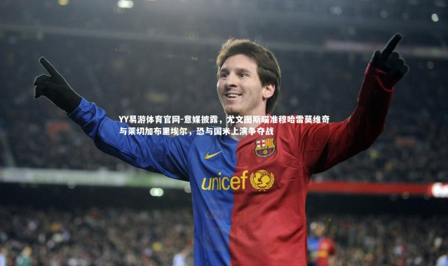 YY易游体育官网-意媒披露，尤文图斯瞄准穆哈雷莫维奇与莱切加布里埃尔，恐与国米上演争夺战