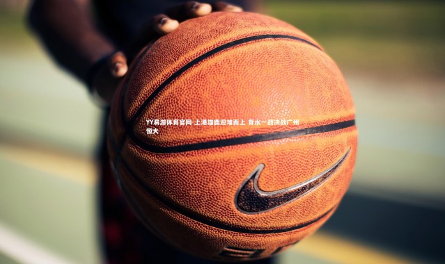 YY易游体育官网-上港雄鹿迎难而上 背水一战决战广州恒大