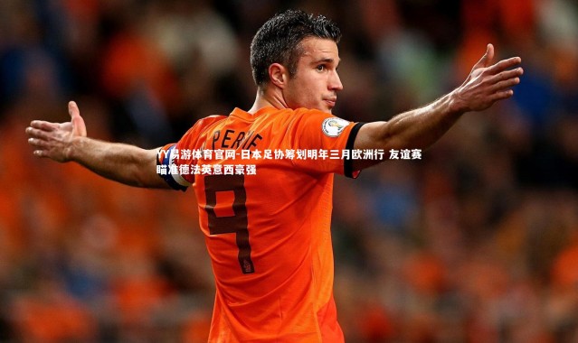 YY易游体育官网-日本足协筹划明年三月欧洲行 友谊赛瞄准德法英意西豪强