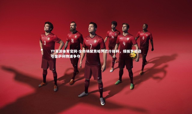 YY易游体育官网-全市场聚焦哈列巴什维利，模板罗伯逊引皇萨利物浦争夺