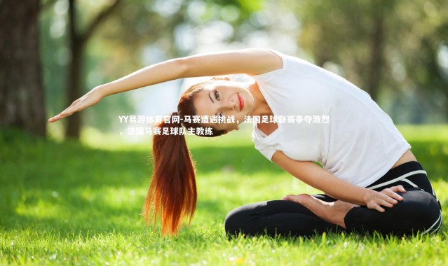 YY易游体育官网-马赛遭遇挑战，法国足球联赛争夺激烈，法国马赛足球队主教练