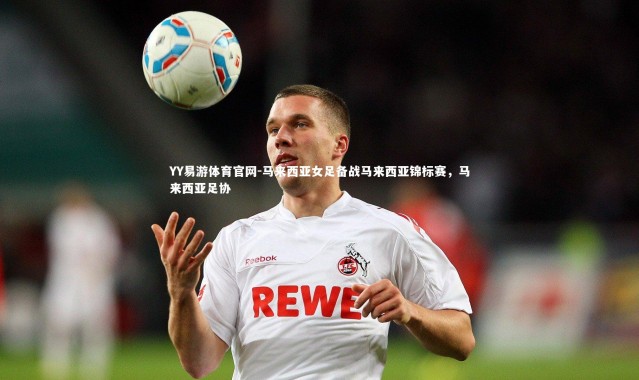 YY易游体育官网-马来西亚女足备战马来西亚锦标赛，马来西亚足协