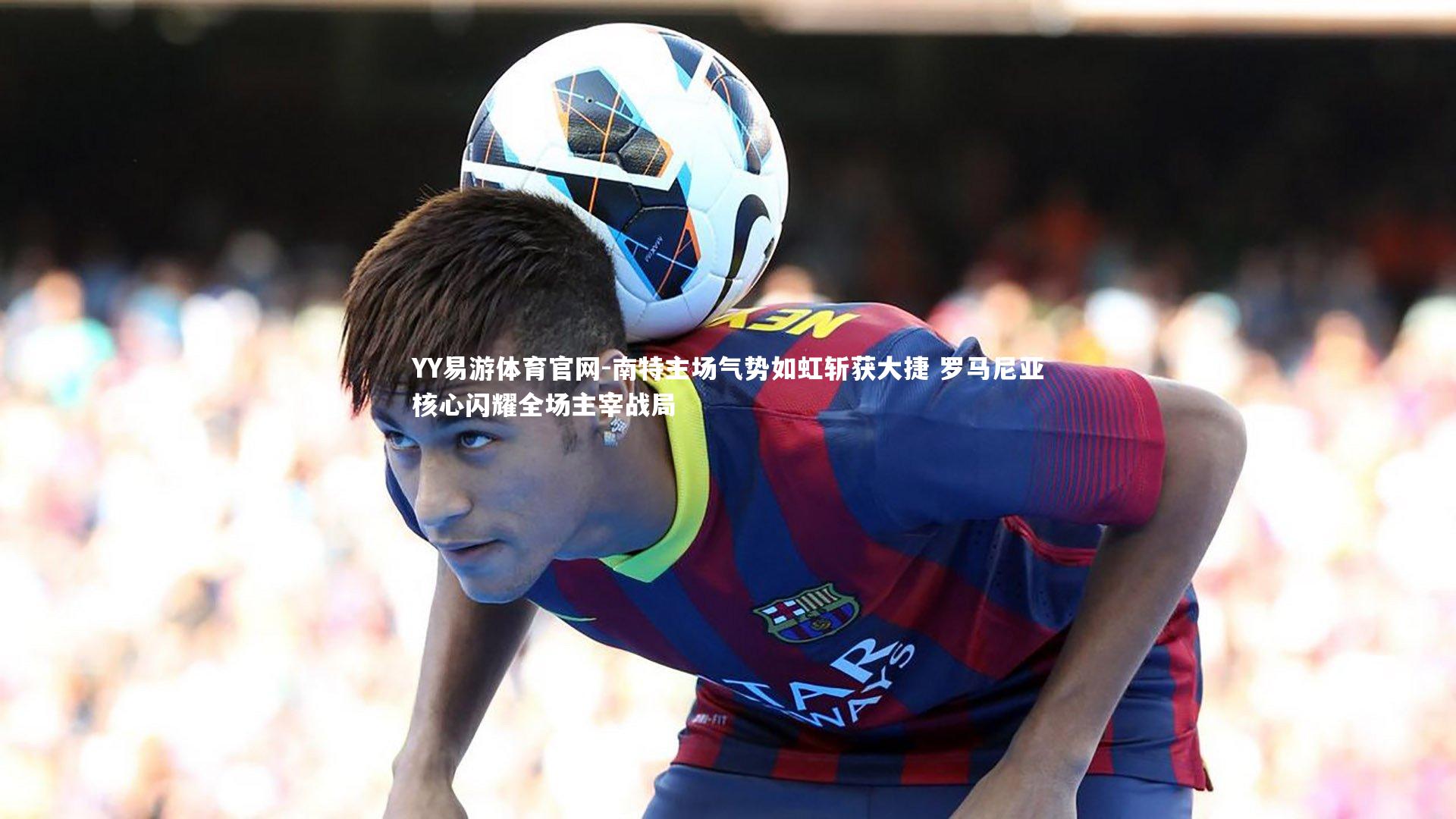 南特主场气势如虹斩获大捷 罗马尼亚核心闪耀全场主宰战局