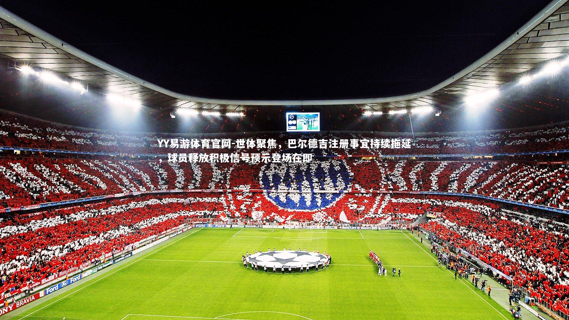 世体聚焦，巴尔德吉注册事宜持续拖延，球员释放积极信号预示登场在即